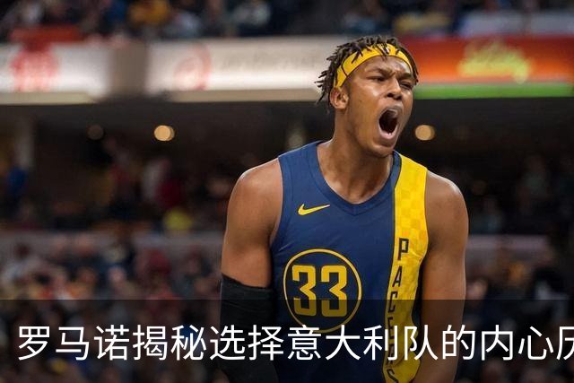 罗马诺揭秘选择意大利队的内心历程与奋斗精神